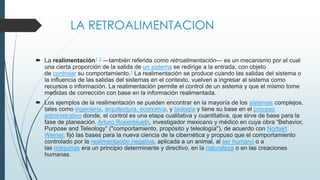 LA RETROALIMENTACION
 La realimentación1 2 —también referida como retroalimentación— es un mecanismo por el cual
una cierta proporción de la salida de un sistema se redirige a la entrada, con objeto
de controlar su comportamiento.1 La realimentación se produce cuando las salidas del sistema o
la influencia de las salidas del sistemas en el contexto, vuelven a ingresar al sistema como
recursos o información. La realimentación permite el control de un sistema y que el mismo tome
medidas de corrección con base en la información realimentada.
 Los ejemplos de la realimentación se pueden encontrar en la mayoría de los sistemas complejos,
tales como ingeniería, arquitectura, economía, y biología y tiene su base en el proceso
administrativo donde, el control es una etapa cualitativa y cuantitativa, que sirve de base para la
fase de planeación. Arturo Rosenblueth, investigador mexicano y médico en cuya obra “Behavior,
Purpose and Teleology“ ("comportamiento, propósito y teleología"), de acuerdo con Norbert
Wiener, fijó las bases para la nueva ciencia de la cibernética y propuso que el comportamiento
controlado por la realimentación negativa, aplicada a un animal, al ser humano o a
las máquinas era un principio determinante y directivo, en la naturaleza o en las creaciones
humanas.
 