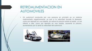 RETROALIMENTACION EN
AUTOMOVILES
• Un automovil conducido por una persona en principio es un sistema
realimentado negativamente; ya que si la velocidad excede la deseada,
como por ejemplo en una bajada, se reduce la precion sobre el pedal, y si es
inferior a ella, como por ejemplo en una subida, aumenta la precion,
aumentando por lo tanto la velocidad del automovil.
 