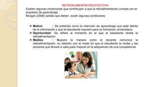 RETROALIMENTACIÓN EFECTIVA
Existen algunas condiciones que contribuyen a que la retroalimentación cumpla con el
propósito de aprendizaje.
Morgan (2006) señala que deben existir algunas condiciones
 Motivo : Se entiende como la intención de aprendizaje que está detrás
de la información y que el estudiante requiere para su formación universitaria.
 Oportunidad: Se refiere al momento en el que el estudiante recibe la
retroalimentación.
 Medios : Supone la manera como el docente comunica la
retroalimentación, su relación con el modo en que el estudiante la recibe y las
acciones que llevará a cabo para mejorar en la adquisición de una competencia.
 