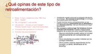 ¿Qué opinas de este tipo de
retroalimentación?
 Notas, % logro, categorías como “MB (muy
bien)”, “regular”,
 “NL (no logrado)” u otro similar.
 “¡Excelente!”, “¡Hiciste un buen trabajo!”,
“Puedes hacerlo mejor”, calcomanías/estrellas.
 “Incorpora más ejemplos en tu informe”.
 “Estudia más para la próxima”
 Inicialmente, pueden promover la motivación del alumno,
sin embargo…No encauzan el aprendizaje (no entregan
informaciónsobre cómo mejorar)
 Pueden terminar siendo contraproducentes, ya que
orientan al alumno a preocuparse por su desempeño y
por refuerzos externos, más que interesarse por seguir
aprendiendo.
 Dar consejos y sobrecorregir: No fortalecen el juicio
evaluativo del estudiante. Pueden insegurizarse
respecto de su juicio de cómo hacerlo bien/mejor.
◦ Algunos estudiantes pueden aplicar el consejo
mecánicamente sin comprender por
qué.
◦ Otros estudiantes se pueden molestar por los
consejos reiterados.
◦ Otros pueden volverse dependientes de los
consejos, portanto, temerosos al no
tenerlos.
 