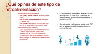 ◦ Retroalimentación al estudiante:
 qué sabe y puede hacer el alumno ¿dónde
estoy?
 qué no sabe o no puede hacer el alumno
¿a dónde voy?
 qué pasos puede seguir para lograr lo que
aún no ha aprendido ¿cómo puedo llegar?
◦ Retroalimentación al profesor:
 ¿Qué aspectos de mi práctica han sido más
y menos efectivos para potenciar los
aprendizajes de todos mis estudiantes?
 ¿Cómo puedo realizar ajustes para brindar
oportunidades de aprendizaje más efectivas
para todos?
 La evidencia del desempeño (evaluación) nos
permite inferir el lugar de la trayectoria de
aprendizaje en el que está el/la estudiante, y
por tanto su ZDP.
 Retroalimentar implica tomar acción en la ZDP.
Así, la retroalimentación puede entenderse
como andamiaje.
¿Qué opinas de este tipo de
retroalimentación?
 