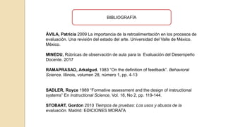 ÁVILA, Patricia 2009 La importancia de la retroalimentación en los procesos de
evaluación. Una revisión del estado del arte. Universidad del Valle de México.
México.
MINEDU, Rúbricas de observación de aula para la Evaluación del Desempeño
Docente. 2017
RAMAPRASAD, Arkalgud. 1983 “On the definition of feedback”. Behavioral
Science. Illinois, volumen 28, número 1, pp. 4-13
SADLER, Royce 1989 “Formative assessment and the design of instructional
systems” En Instructional Science, Vol. 18, No 2, pp. 119-144.
STOBART, Gordon 2010 Tiempos de pruebas: Los usos y abusos de la
evaluación. Madrid: EDICIONES MORATA
BIBLIOGRAFÍA
 