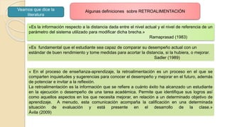 «Es la información respecto a la distancia dada entre el nivel actual y el nivel de referencia de un
parámetro del sistema utilizado para modificar dicha brecha.»
Ramaprasad (1983)
« En el proceso de enseñanza-aprendizaje, la retroalimentación es un proceso en el que se
comparten inquietudes y sugerencias para conocer el desempeño y mejorar en el futuro, además
de potenciar e invitar a la reflexión.
La retroalimentación es la información que se refiere a cuánto éxito ha alcanzado un estudiante
en la ejecución o desempeño de una tarea académica. Permite que identifique sus logros así
como aquellos aspectos en los que necesita mejorar, en relación a un determinado objetivo de
aprendizaje. A menudo, esta comunicación acompaña la calificación en una determinada
situación de evaluación y está presente en el desarrollo de la clase.»
Ávila (2009)
«Es fundamental que el estudiante sea capaz de comparar su desempeño actual con un
estándar de buen rendimiento y tome medidas para acortar la distancia, si la hubiera, o mejorar.
Sadler (1989)
Algunas definiciones sobre RETROALIMENTACIÓNVeamos que dice la
literatura
 