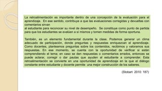 La retroalimentación es importante dentro de una concepción de la evaluación para el
aprendizaje. En ese sentido, contribuye a que las evaluaciones corregidas y devueltas con
comentarios sirvan
al estudiante para reconocer su nivel de desempeño. Se constituye como punto de partida
para que los estudiantes se evalúen a sí mismos y tomen medidas de forma oportuna.
También, es un elemento fundamental durante la clase. Podemos generar un clima
adecuado de participación, donde preguntas y respuestas enriquezcan el aprendizaje.
Como docentes, planteamos preguntas sobre los contenidos, recibimos y valoramos sus
respuestas. En ese momento, se cuenta con la oportunidad de verificar si están
comprendiendo el tema; en caso se den respuestas o comentarios errados, entonces se
puede aclarar, corregir o dar pautas que ayuden al estudiante a comprender. Esta
retroalimentación se convierte en una oportunidad de aprendizaje en la que el diálogo
constante entre estudiante y docente permite una mejor construcción de los saberes.
(Stobart 2010: 187)
 