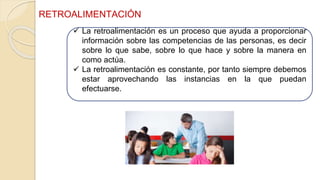  La retroalimentación es un proceso que ayuda a proporcionar
información sobre las competencias de las personas, es decir
sobre lo que sabe, sobre lo que hace y sobre la manera en
como actúa.
 La retroalimentación es constante, por tanto siempre debemos
estar aprovechando las instancias en la que puedan
efectuarse.
RETROALIMENTACIÓN
 
