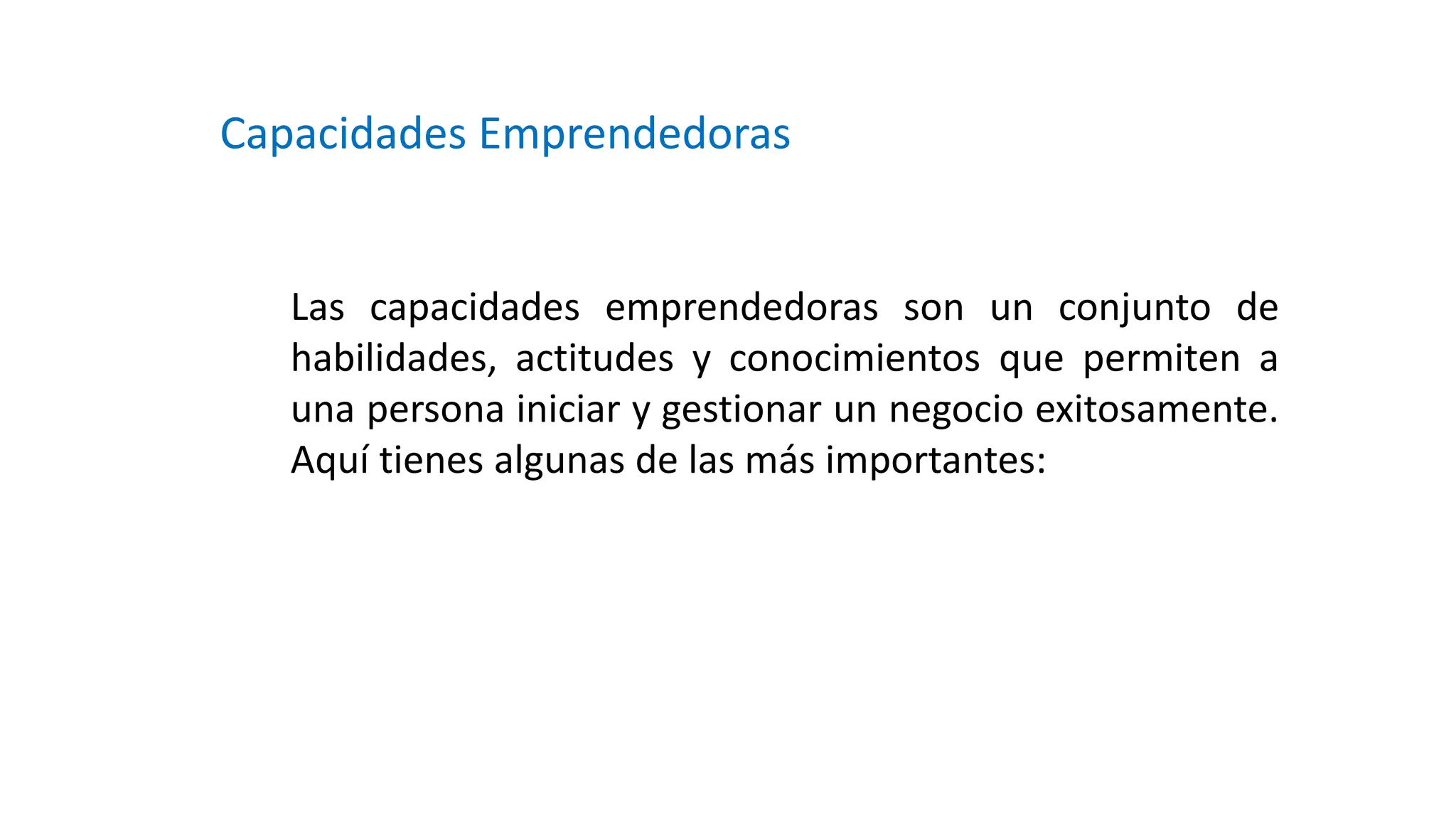 Capacidades Emprendedoras
Las capacidades emprendedoras son un conjunto de
habilidades, actitudes y conocimientos que permiten a
una persona iniciar y gestionar un negocio exitosamente.
Aquí tienes algunas de las más importantes:
 
