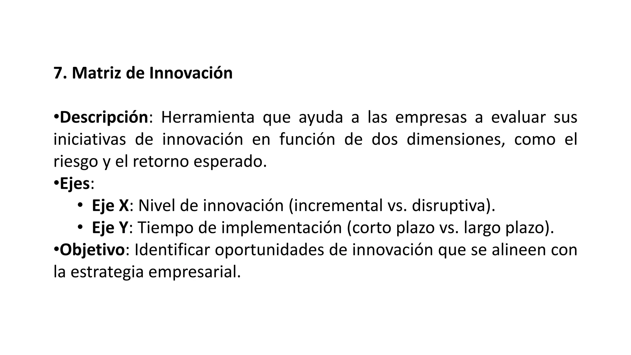 7. Matriz de Innovación
•Descripción: Herramienta que ayuda a las empresas a evaluar sus
iniciativas de innovación en función de dos dimensiones, como el
riesgo y el retorno esperado.
•Ejes:
• Eje X: Nivel de innovación (incremental vs. disruptiva).
• Eje Y: Tiempo de implementación (corto plazo vs. largo plazo).
•Objetivo: Identificar oportunidades de innovación que se alineen con
la estrategia empresarial.
 