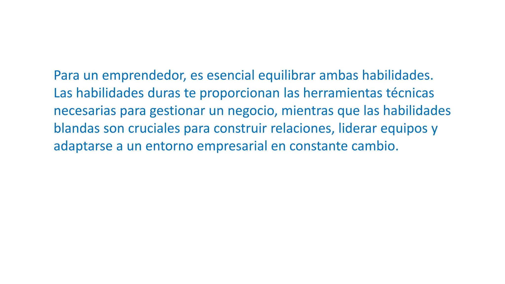 Para un emprendedor, es esencial equilibrar ambas habilidades.
Las habilidades duras te proporcionan las herramientas técnicas
necesarias para gestionar un negocio, mientras que las habilidades
blandas son cruciales para construir relaciones, liderar equipos y
adaptarse a un entorno empresarial en constante cambio.
 
