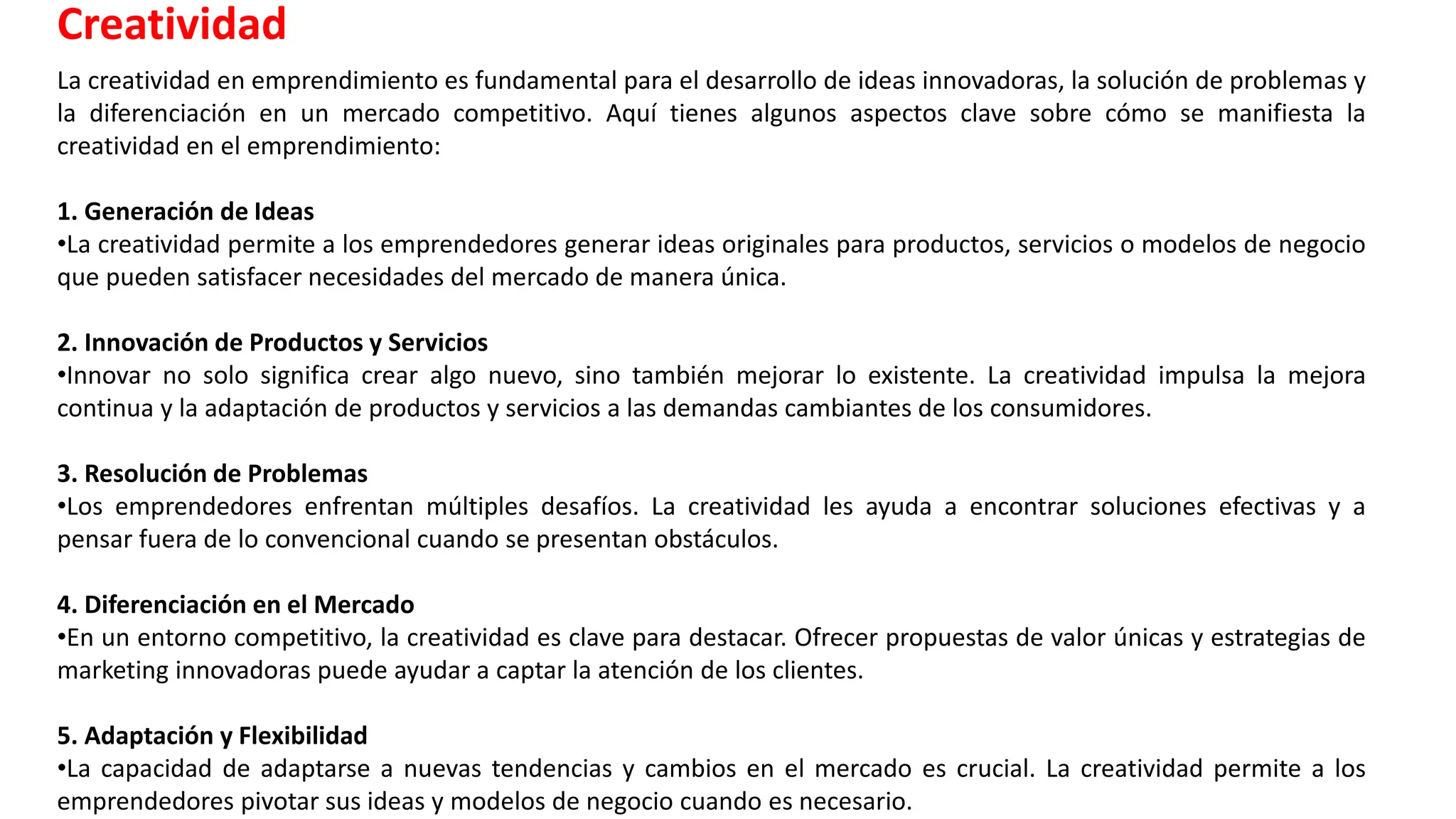 La creatividad en emprendimiento es fundamental para el desarrollo de ideas innovadoras, la solución de problemas y
la diferenciación en un mercado competitivo. Aquí tienes algunos aspectos clave sobre cómo se manifiesta la
creatividad en el emprendimiento:
1. Generación de Ideas
•La creatividad permite a los emprendedores generar ideas originales para productos, servicios o modelos de negocio
que pueden satisfacer necesidades del mercado de manera única.
2. Innovación de Productos y Servicios
•Innovar no solo significa crear algo nuevo, sino también mejorar lo existente. La creatividad impulsa la mejora
continua y la adaptación de productos y servicios a las demandas cambiantes de los consumidores.
3. Resolución de Problemas
•Los emprendedores enfrentan múltiples desafíos. La creatividad les ayuda a encontrar soluciones efectivas y a
pensar fuera de lo convencional cuando se presentan obstáculos.
4. Diferenciación en el Mercado
•En un entorno competitivo, la creatividad es clave para destacar. Ofrecer propuestas de valor únicas y estrategias de
marketing innovadoras puede ayudar a captar la atención de los clientes.
5. Adaptación y Flexibilidad
•La capacidad de adaptarse a nuevas tendencias y cambios en el mercado es crucial. La creatividad permite a los
emprendedores pivotar sus ideas y modelos de negocio cuando es necesario.
Creatividad
 