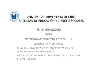 UNIVERSIDAD ADVENTISTA DE CHILE
 FACULTAD DE EDUCACIÓN Y CIENCIAS SOCIALES

           PSICOPEDAGOGÍA
                 2012
     RETROALIMENTACIÓN TEST N°1 Y 2
          Basado en mineduc.cl
GUÍA DE APOYO TÉCNICO PEDAGÓGICO NEE EN EL
NIVEL DE ED. PARVULARIA (2008)
ANTECEDENTES HISTÓRICOS PRESENTE Y FUTURO DE LA
EE EN CHILE (2004)
 