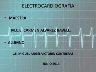 ELECTROCARDIOGRAFIA
• MAESTRA
M.C.E. CARMEN ALVAREZ RAVELL.
• ALUMNO
L.E. MIGUEL ANGEL VICTORIN CONTRERAS
JUNIO 2013
 