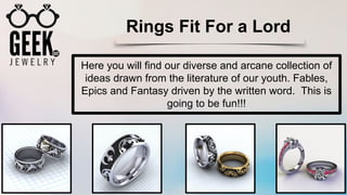 Rings Fit For a Lord
Here you will find our diverse and arcane collection of
ideas drawn from the literature of our youth. Fables,
Epics and Fantasy driven by the written word. This is
going to be fun!!!
 