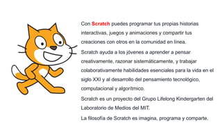 Con Scratch puedes programar tus propias historias
interactivas, juegos y animaciones y compartir tus
creaciones con otros en la comunidad en línea.
Scratch ayuda a los jóvenes a aprender a pensar
creativamente, razonar sistemáticamente, y trabajar
colaborativamente habilidades esenciales para la vida en el
siglo XXI y al desarrollo del pensamiento tecnológico,
computacional y algorítmico.
Scratch es un proyecto del Grupo Lifelong Kindergarten del
Laboratorio de Medios del MIT.
La filosofía de Scratch es imagina, programa y comparte.
 