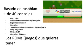 Basado en raspbian
+ de 40 consolas
• Atari 2600
• Nintendo Entertainment System (NES)
• Sega Master System
• Game Boy
• Super Nintendo Entertainment System (SNES)
• Sony Playstation
• Nintendo 64
• Game Boy Advance
Los ROMs (juegos) que quieras
tener
 