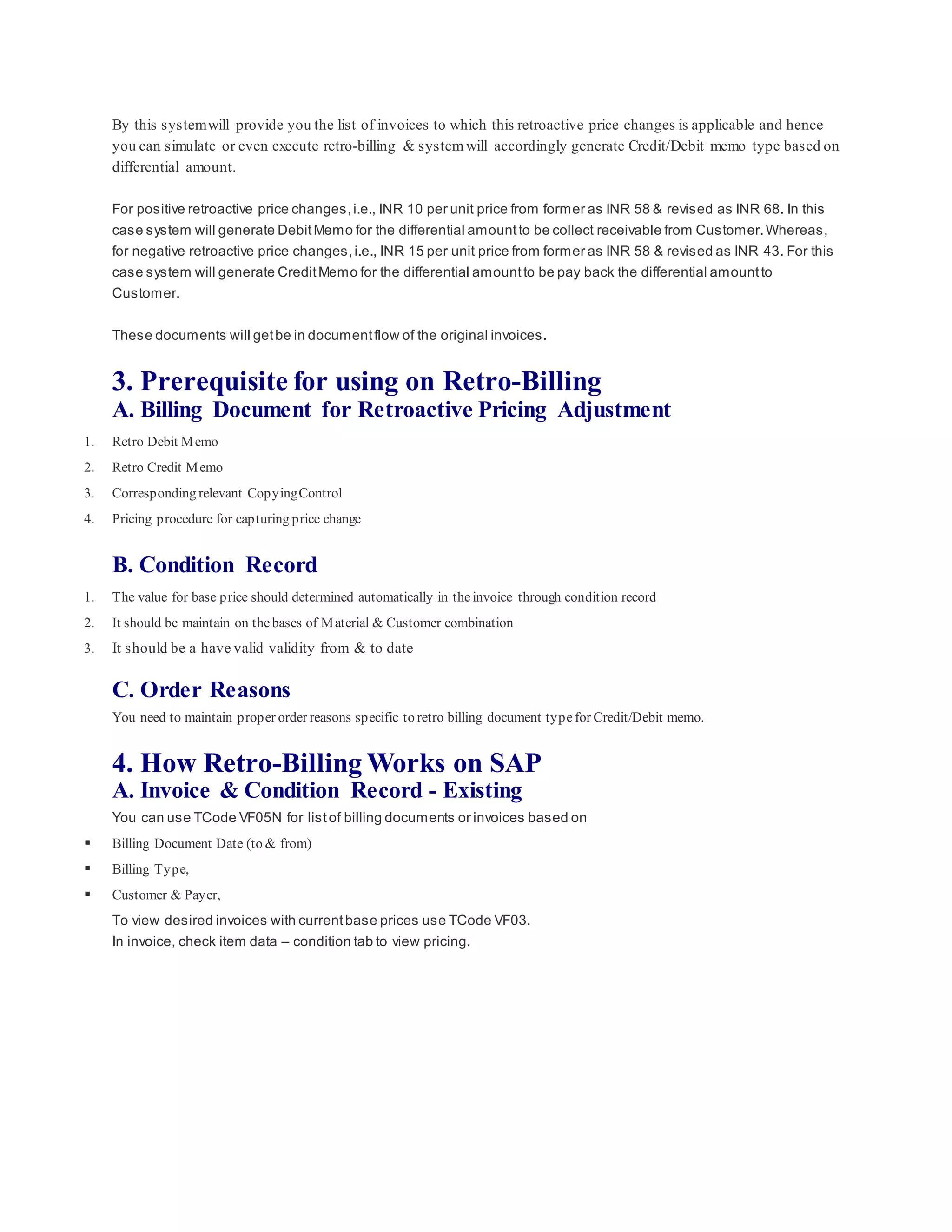 By this systemwill provide you the list of invoices to which this retroactive price changes is applicable and hence
you can simulate or even execute retro-billing & system will accordingly generate Credit/Debit memo type based on
differential amount.
For positive retroactive price changes,i.e., INR 10 per unit price from former as INR 58 & revised as INR 68. In this
case system will generate DebitMemo for the differential amountto be collect receivable from Customer.Whereas,
for negative retroactive price changes,i.e., INR 15 per unit price from former as INR 58 & revised as INR 43. For this
case system will generate CreditMemo for the differential amountto be pay back the differential amountto
Customer.
These documents will getbe in documentflow of the original invoices.
3. Prerequisite for using on Retro-Billing
A. Billing Document for Retroactive Pricing Adjustment
1. Retro Debit Memo
2. Retro Credit Memo
3. Corresponding relevant CopyingControl
4. Pricing procedure for capturing price change
B. Condition Record
1. The value for base price should determined automatically in theinvoice through condition record
2. It should be maintain on thebases of Material & Customer combination
3. It should be a have valid validity from & to date
C. Order Reasons
You need to maintain proper order reasons specific to retro billing document typefor Credit/Debit memo.
4. How Retro-Billing Works on SAP
A. Invoice & Condition Record - Existing
You can use TCode VF05N for listof billing documents or invoices based on
 Billing Document Date (to & from)
 Billing Type,
 Customer & Payer,
To view desired invoices with currentbase prices use TCode VF03.
In invoice, check item data – condition tab to view pricing.
 