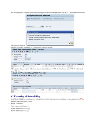 For changing in the existing condition record for base price condition type use TCode VK12. Choose keycombination
as Customer/Material.
Provide the desired parameter for execution the condition records.
Maintain the change in price difference. Say, positive difference of INR 10 from former price INR 58 and revised
price INR 68.
C. Executing of Retro-Billing
Use TCode: VFRB for exercising retro-billing option.Provide following parameter based on your requirement, but
keeping mandatoryfields in mind:
o Payer (Mandatory)
o Sales organization(Mandatory)
o Billing date from(Mandatory)
o Billing date to (Mandatory)
 