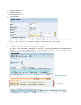 o Pricing type(Mandatory)
o Currency(Optional)
o Sold-to party(Optional)
o Material (Optional)
You have a option of include Invoices with the Same Net Values. This indicator defines whether invoices whose current
net value is the same as the post-calculated netvalue should be included in the retro-billing list.
o If the indicator is set, invoices with the same prices are included.
o If the indicator is not set, invoices with the same prices are not included
For instance,Invoice was created with a price of 100 Units.After the unitprice is reduced to 50 Units, the retro-billing
listis used to create a coupon for 50 Units.If you discover later that this price reduction was incorrectand you set the
price back to 100 Units,a retro-billing listonlyappears ifthis indicator is set.
Below you can find details of entries without error
 