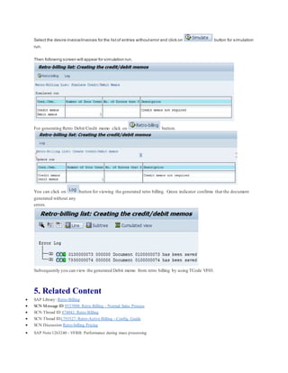 Select the desire invoice/invoices for the listof entries withouterror and click on button for simulation
run.
Then following screen will appear for simulation run.
For generating Retro Debit/Credit memo click on button.
You can click on button for viewing the generated retro billing. Green indicator confirms that the document
generated without any
errors.
Subsequently you can view the generated Debit memo from retro billing by using TCode VF03.
5. Related Content
 SAP Library: Retro-Billing
 SCN Message ID 9537098: Retro Billing - Normal Sales Process
 SCN Thread ID 874041: Retro Billing
 SCN Thread ID1793527: Retro-Active Billing - Config. Guide
 SCN Discussion Retro-billing Pricing
 SAP Note1263240 - VFRB: Performance during mass processing
 