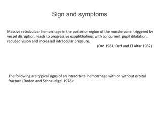 Sign and symptoms
Massive retrobulbar hemorrhage in the posterior region of the muscle cone, triggered by
vessel disruption, leads to progressive exophthalmus with concurrent pupil dilatation,
reduced vision and increased intraocular pressure.
(Ord 1981; Ord and El Altar 1982)
The following are typical signs of an intraorbital hemorrhage with or without orbital
fracture (Doden and Schnaudigel 1978):
 