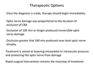 Therapeutic Options
Once the diagnosis is made, therapy should begin immediately.
Optic nerve damage was proportional to the duration of
occlusion of CRA
Occlusion of 105 min or longer produced irreversible optic
nerve damage
Occlusion greater that 240 min produced near total optic nerve
atrophy
Treatment is aimed at lowering intraorbital or intraocular pressure
and protecting the optic nerve from damage
Rapid surgical intervention remains the mainstay of treatment
 