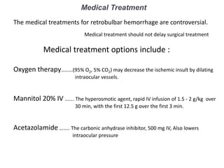 Medical Treatment
The medical treatments for retrobulbar hemorrhage are controversial.
Medical treatment should not delay surgical treatment
Medical treatment options include :
Oxygen therapy………(95% O2, 5% CO2) may decrease the ischemic insult by dilating
intraocular vessels.
Mannitol 20% IV ……. The hyperosmotic agent, rapid IV infusion of 1.5 - 2 g/kg over
30 min, with the first 12.5 g over the first 3 min.
Acetazolamide …….. The carbonic anhydrase inhibitor, 500 mg IV, Also lowers
intraocular pressure
 