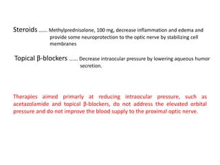 Steroids ……. Methylprednisolone, 100 mg, decrease inflammation and edema and
provide some neuroprotection to the optic nerve by stabilizing cell
membranes
Topical β-blockers ……. Decrease intraocular pressure by lowering aqueous humor
secretion.
Therapies aimed primarly at reducing intraocular pressure, such as
acetazolamide and topical β-blockers, do not address the elevated orbital
pressure and do not improve the blood supply to the proximal optic nerve.
 