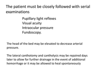 The patient must be closely followed with serial
examinations
Pupillary light reflexes
Visual acuity
Intraocular pressure
Fundoscopy.
The head of the bed may be elevated to decrease arterial
pressure.
The lateral canthotomy and cantholysis may be repaired days
later to allow for further drainage in the event of additional
hemorrhage or it may be allowed to heal spontaneously
 