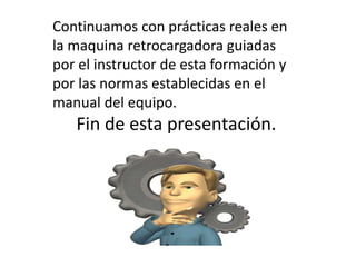 Continuamos con prácticas reales en
la maquina retrocargadora guiadas
por el instructor de esta formación y
por las normas establecidas en el
manual del equipo.
Fin de esta presentación.
 