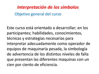 Este curso está orientado a desarrollar; en los
participantes; habilidades, conocimientos,
técnicas y estrategias necesarias para
interpretar adecuadamente como operador de
equipos de maquinaria pesada, la simbología
de advertencia de los distintos niveles de falla
que presentan las diferentes maquinas con un
cien por ciento de eficiencia.
Interpretación de los símbolos
Objetivo general del curso
 