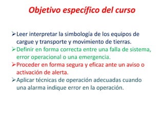 Objetivo específico del curso
Leer interpretar la simbología de los equipos de
cargue y transporte y movimiento de tierras.
Definir en forma correcta entre una falla de sistema,
error operacional o una emergencia.
Proceder en forma segura y eficaz ante un aviso o
activación de alerta.
Aplicar técnicas de operación adecuadas cuando
una alarma indique error en la operación.
 