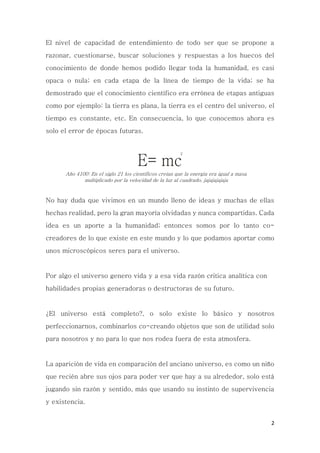2
El nivel de capacidad de entendimiento de todo ser que se propone a
razonar, cuestionarse, buscar soluciones y respuestas a los huecos del
conocimiento de donde hemos podido llegar toda la humanidad, es casi
opaca o nula; en cada etapa de la línea de tiempo de la vida; se ha
demostrado que el conocimiento científico era errónea de etapas antiguas
como por ejemplo: la tierra es plana, la tierra es el centro del universo, el
tiempo es constante, etc. En consecuencia, lo que conocemos ahora es
solo el error de épocas futuras.
E= mc
2
Año 4100: En el siglo 21 los científicos creían que la energía era igual a masa
multiplicado por la velocidad de la luz al cuadrado, jajajajajaja
No hay duda que vivimos en un mundo lleno de ideas y muchas de ellas
hechas realidad, pero la gran mayoría olvidadas y nunca compartidas. Cada
idea es un aporte a la humanidad; entonces somos por lo tanto co-
creadores de lo que existe en este mundo y lo que podamos aportar como
unos microscópicos seres para el universo.
Por algo el universo genero vida y a esa vida razón critica analítica con
habilidades propias generadoras o destructoras de su futuro.
¿El universo está completo?, o solo existe lo básico y nosotros
perfeccionarnos, combinarlos co-creando objetos que son de utilidad solo
para nosotros y no para lo que nos rodea fuera de esta atmosfera.
La aparición de vida en comparación del anciano universo, es como un niño
que recién abre sus ojos para poder ver que hay a su alrededor, solo está
jugando sin razón y sentido, más que usando su instinto de supervivencia
y existencia.
 