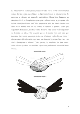 3
La más avanzada tecnología de procesamiento, nunca podrá comprender el
origen de las cosas, sus códigos y algoritmos tienen la misma forma de
procesar y calcular que cualquier matemático. Ahora bien, hagamos un
pequeño ejercicio, imaginemos una roca cualquiera que se te venga a la
mente e imagínatelo con alas; listo, ya creaste, solo por ahora creaste una
idea en tu mente pero lo vez cundo lo vuelves a pensar, claro que
dependerá de tu estilo, diseño y forma de ver la vida; ahora vuelve a pensar
en la roca con alas, y te aseguro que es la misma roca con alas que
pensaste hace unos segundos atrás, con el mismo estilo, forma, color y
diseño, pero si le digo a otra persona que imagine lo mismo (una roca con
alas); ¿Imaginara lo mismo?, Claro que no, lo imaginara de otra forma,
color, diseño y estilo, eso se debe a que cada persona es única con ideas
únicas.
Imaginación de persona 1
Imaginación de persona 2
 
