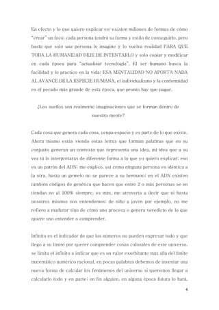 4
En efecto y lo que quiero explicar es; existen millones de formas de cómo
“crear” un foco, cada persona tendrá su forma y estilo de conseguirlo, pero
basta que solo una persona lo imagine y lo vuelva realidad PARA QUE
TODA LA HUMANIDAD DEJE DE INTENTARLO y solo copiar y modificar
en cada época para “actualizar tecnología”. El ser humano busca la
facilidad y lo practico en la vida; ESA MENTALIDAD NO APORTA NADA
AL AVANCE DE LA ESPECIE HUMANA, el individualismo y la conformidad
es el pecado más grande de esta época, que pronto hay que pagar.
¿Los sueños son realmente imaginaciones que se forman dentro de
nuestra mente?
Cada cosa que genera cada cosa, ocupa espacio y es parte de lo que existe.
Ahora mismo estás viendo estas letras que forman palabras que en su
conjunto generan un contexto que representa una idea, mi idea que a su
vez tú lo interpretaras de diferente forma a lo que yo quiero explicar; eso
es un patrón del ADN; me explico, así como ninguna persona es idéntica a
la otra, hasta un gemelo no se parece a su hermano; en el ADN existen
también códigos de genética que hacen que entre 2 o más personas se en
tiendan no al 100% siempre, es más, me atrevería a decir que ni hasta
nosotros mismos nos entendemos; de niño a joven por ejemplo, no me
refiero a madurar sino de cómo uno procesa o genera veredicto de lo que
quiere uno entender o comprender.
Infinito es el indicador de que los números no pueden expresar todo y que
llego a su límite por querer comprender cosas colosales de este universo,
se limita el infinito a indicar que es un valor exorbitante más allá del límite
matemático numérico racional, en pocas palabras debemos de inventar una
nueva forma de calcular los fenómenos del universo si queremos llegar a
calcularlo todo y en parte; en fin alguien, en alguna época futura lo hará,
 
