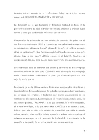 5
también estoy cayendo en el conformismo jajaja, pero todos somos
capaces de DESCUBRIR, INVENTAR y CO-CREAR.
La distorsión de lo que llamamos y definimos realidad se basa en la
percepción distinta de cada individuo que quiere entender y analizar algún
sector o cosa que conforma la existencia del universo.
Comprender la existencia de una minúscula partícula de polvo en el
ambiente es sumamente difícil y complejo ya que primero debemos saber
su antecedente; ¿Cómo se formó?, ¿Quién lo formo?, (si hubiera alguien),
¿Cuál es su finalidad?, ¿Qué función cumple?, ¿Cómo llego a ser lo que es?,
¿Cómo llego a ese lugar?, ¿Dónde estará en el futuro?, ¿Cuál es su
composición?, ¿En qué cosa más se puede convertir o evolucionar. etc. etc.
Los científicos solo se esmeran con definir y encontrar lo más complejo
que ellos piensan de cada cosa. Cuando lo más básico y lo más complejo
están completamente conectados a tal punto que si uno desaparece el otro
deja de ser lo que es.
La ciencia no es la última palabra. Están muy equivocados científicos e
investigadores de todo el mundo y de todas la épocas, pasadas y venideras,
no se crean los eruditos y brillantes que mucho conocimiento no es
sinónimo de inteligencia. La inteligencia se resume en una simple cosa, en
una simple palabra, “ARMONIA”; si lo que inventas, si lo que descubres,
si lo que investigas, si lo que creas trae ARMONIA a un sector o cosa,
habrás aportado no solo a la minúscula humanidad que todo el mundo
quiere agradar, sino también habrás aportado a volver más armonioso al
universo entero que es prácticamente la finalidad de la existencia de la
creación y formación de un ser pensante que somos nosotros.
 
