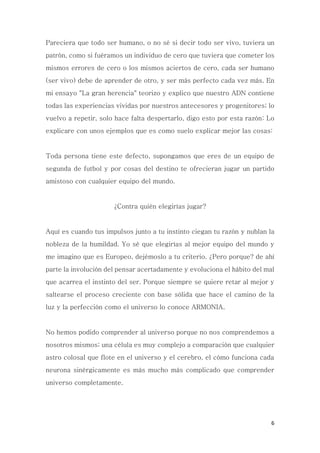 6
Pareciera que todo ser humano, o no sé si decir todo ser vivo, tuviera un
patrón, como si fuéramos un individuo de cero que tuviera que cometer los
mismos errores de cero o los mismos aciertos de cero, cada ser humano
(ser vivo) debe de aprender de otro, y ser más perfecto cada vez más. En
mi ensayo "La gran herencia" teorizo y explico que nuestro ADN contiene
todas las experiencias vividas por nuestros antecesores y progenitores; lo
vuelvo a repetir, solo hace falta despertarlo, digo esto por esta razón: Lo
explicare con unos ejemplos que es como suelo explicar mejor las cosas:
Toda persona tiene este defecto, supongamos que eres de un equipo de
segunda de futbol y por cosas del destino te ofrecieran jugar un partido
amistoso con cualquier equipo del mundo.
¿Contra quién elegirías jugar?
Aquí es cuando tus impulsos junto a tu instinto ciegan tu razón y nublan la
nobleza de la humildad. Yo sé que elegirías al mejor equipo del mundo y
me imagino que es Europeo, dejémoslo a tu criterio. ¿Pero porque? de ahí
parte la involución del pensar acertadamente y evoluciona el hábito del mal
que acarrea el instinto del ser. Porque siempre se quiere retar al mejor y
saltearse el proceso creciente con base sólida que hace el camino de la
luz y la perfección como el universo lo conoce ARMONIA.
No hemos podido comprender al universo porque no nos comprendemos a
nosotros mismos; una célula es muy complejo a comparación que cualquier
astro colosal que flote en el universo y el cerebro, el cómo funciona cada
neurona sinérgicamente es más mucho más complicado que comprender
universo completamente.
 