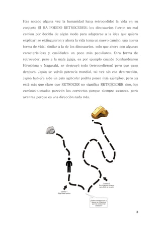 8
Has notado alguna vez la humanidad haya retrocedido; la vida en su
conjunto SI HA PODIDO RETROCEDER; los dinosaurios fueron un mal
camino por decirlo de algún modo para adaptarse a la idea que quiero
explicar; se extinguieron y ahora la vida toma un nuevo camino, una nueva
forma de vida; similar a la de los dinosaurios, solo que ahora con algunas
características y cualidades un poco más peculiares. Otra forma de
retroceder, pero a la mala jajaja, es por ejemplo cuando bombardearon
Hiroshima y Nagasaki, se destruyó todo (retrocedieron) pero que paso
después, Japón se volvió potencia mundial, tal vez sin esa destrucción,
Japón hubiera sido un país agrícola; podría poner más ejemplos, pero ya
está más que claro que RETROCER no significa RETROCEDER sino, los
caminos tomados parecen los correctos porque siempre avanzas, pero
avanzas porque es una dirección nada más.
 