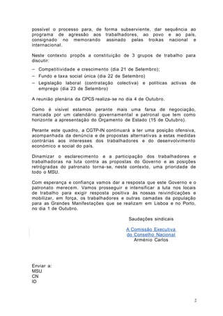 possível o processo para, de forma subserviente, dar sequência ao 
programa de agressão aos trabalhadores, ao povo e ao país, 
consignado no memorando assinado pelas troikas nacional e 
internacional. 
Neste contexto propôs a constituição de 3 grupos de trabalho para 
discutir: 
- Competitividade e crescimento (dia 21 de Setembro); 
- Fundo e taxa social única (dia 22 de Setembro) 
- Legislação laboral (contratação colectiva) e políticas activas de 
emprego (dia 23 de Setembro) 
A reunião plenária da CPCS realiza- se no dia 4 de Outubro. 
Como é visível estamos perante mais uma farsa de negociação, 
marcada por um calendário governamental e patronal que tem como 
horizonte a apresentação do Orçamento de Estado (15 de Outubro). 
Perante este quadro, a CGTP-IN continuará a ter uma posição ofensiva, 
acompanhada da denúncia e de propostas alternativas a estas medidas 
contrárias aos interesses dos trabalhadores e do desenvolvimento 
económico e social do país. 
Dinamizar o esclarecimento e a participação dos trabalhadores e 
trabalhadoras na luta contra as propostas do Governo e as posições 
retrógradas do patronato torna- se, neste contexto, uma prioridade de 
todo o MSU. 
Com esperança e confiança vamos dar a resposta que este Governo e o 
patronato merecem. Vamos prosseguir e intensificar a luta nos locais 
de trabalho para exigir resposta positiva às nossas reivindicações e 
mobilizar, em força, os trabalhadores e outras camadas da população 
para as Grandes Manifestações que se realizam em Lisboa e no Porto, 
no dia 1 de Outubro. 
Saudações sindicais 
A Comissão Executiva 
do Conselho Nacional 
Arménio Carlos 
Enviar a: 
MSU 
CN 
ID 
2 
