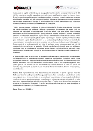 inclusive as de capital, lembrando que o ressegurador local tem de ter um capital mínimo de R$ 60
milhões e, com a retrocessão, seguradoras com muito menos capital poderão assumir os mesmos riscos.
E, por fim, discute-se qual teria sido a intenção do regulador em prever a transferência de risco. Uma das
possibilidades aventadas teria sido o temor do regulador à época da abertura do mercado de resseguro
de não haver capacidade no mercado. O tempo mostrou que o temor era infundado, pois o mercado
brasileiro conta com 120 resseguradoras e excesso de capacidade.
“Hoje, o principal interesse é o fomento de negócios com o exterior. A Susep deve estimular o processo
de internacionalização das empresas”, defende o coordenador de resseguros da Susep. Entre os
aspectos que preocupam na discussão está o risco em espiral, que pode ocorrer pela sucessiva
transferência de risco entre seguradoras e resseguradoras e, em dado momento, o risco ser novamente
oferecido em retrocessão à seguradora original sem que ela saiba disso. “Tanto a IAIS quanto a Susep
avaliam se será necessário constituição de capital específico para risco em espiral e provisão específica
para sinistros em espiral. Discutimos também se os contratos de proteção deveriam prever exclusão de
riscos aceitos em retrocessão ou se vamos considerar isso um item da relação comercial entre as partes.
Outro aspecto é se será estabelecido um limite de aceitação para a retrocessão, pois hoje não há
qualquer limite nem na lei nem na resolução. O fato é que não haver limite pode gerar uma arbitragem
regulatória, caso as operações de retrocessão aceitas ganhem representatividade. Mas deve haver
flexibilidade por parte da Susep para que as seguradoras possam ter aceitação de negócios específicos”
acrescenta.
A Susep também avalia se os contratos de retrocessão terão a aplicação dos dispositivos regulamentares
do resseguro como as cláusulas de liquidação, insolvência, intermediação, jurisdição e prazos. Outra
possibilidade é verificar a possibilidade de dispensa de determinadas cláusulas em contratos oriundos do
exterior. “Esperamos concluir os trabalhos nos próximos meses. Hoje, há uma série de divergências. Mas
vamos produzir um relatório que será encaminhado ao Conselho Diretor e, a partir daí, cria-se um
normativo regulamentando o assunto. E, se mais tarde houver necessidade, faremos novos ajustes”,
conclui Geraldo.
Rodrigo Botti, representante da Terra Brasis Resseguros, apresentou no painel a posição oficial da
Federação Nacional das Empresas de Resseguros (Fenaber). Para a entidade, o assunto é mais amplo
do que parece ser a simples aceitação de retrocessão por seguradoras e seria uma oportunidade de se
regulamentar outros tipos de operações e transações entre outras empresas que vêm atuando no país
sem serem resseguradora local, admitida ou eventual. Para a Fenaber, deve também haver incentivos à
aceitação de riscos vindos do exterior. E, por fim, a entidade defende a isonomia entre seguradoras e
resseguradoras que atuem com transferência de risco.
Fonte: CNseg, em 15.04.2015.
 