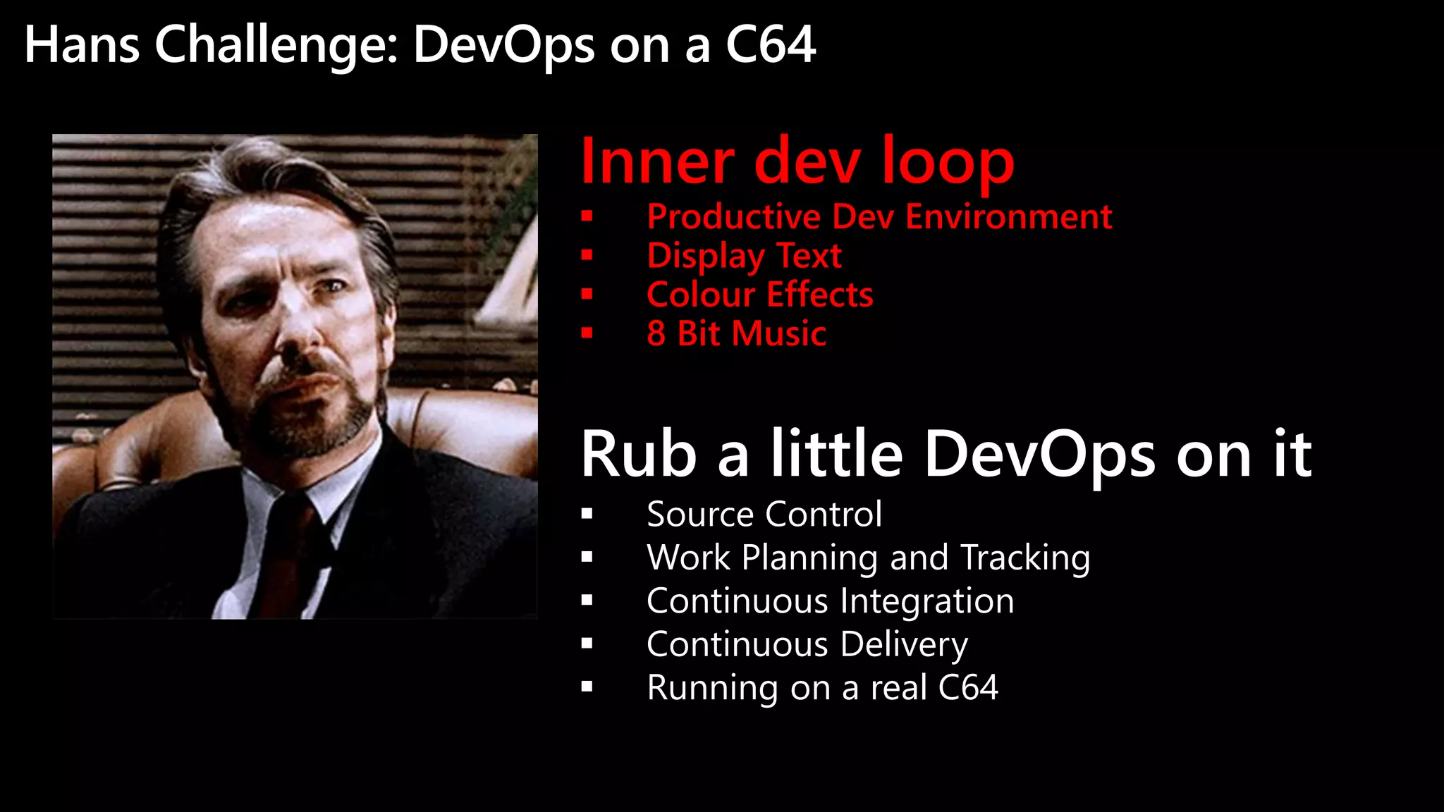 Hans Challenge: DevOps on a C64
Inner dev loop
 Productive Dev Environment
 Display Text
 Colour Effects
 8 Bit Music
Rub a little DevOps on it
 Source Control
 Work Planning and Tracking
 Continuous Integration
 Continuous Delivery
 Running on a real C64
 