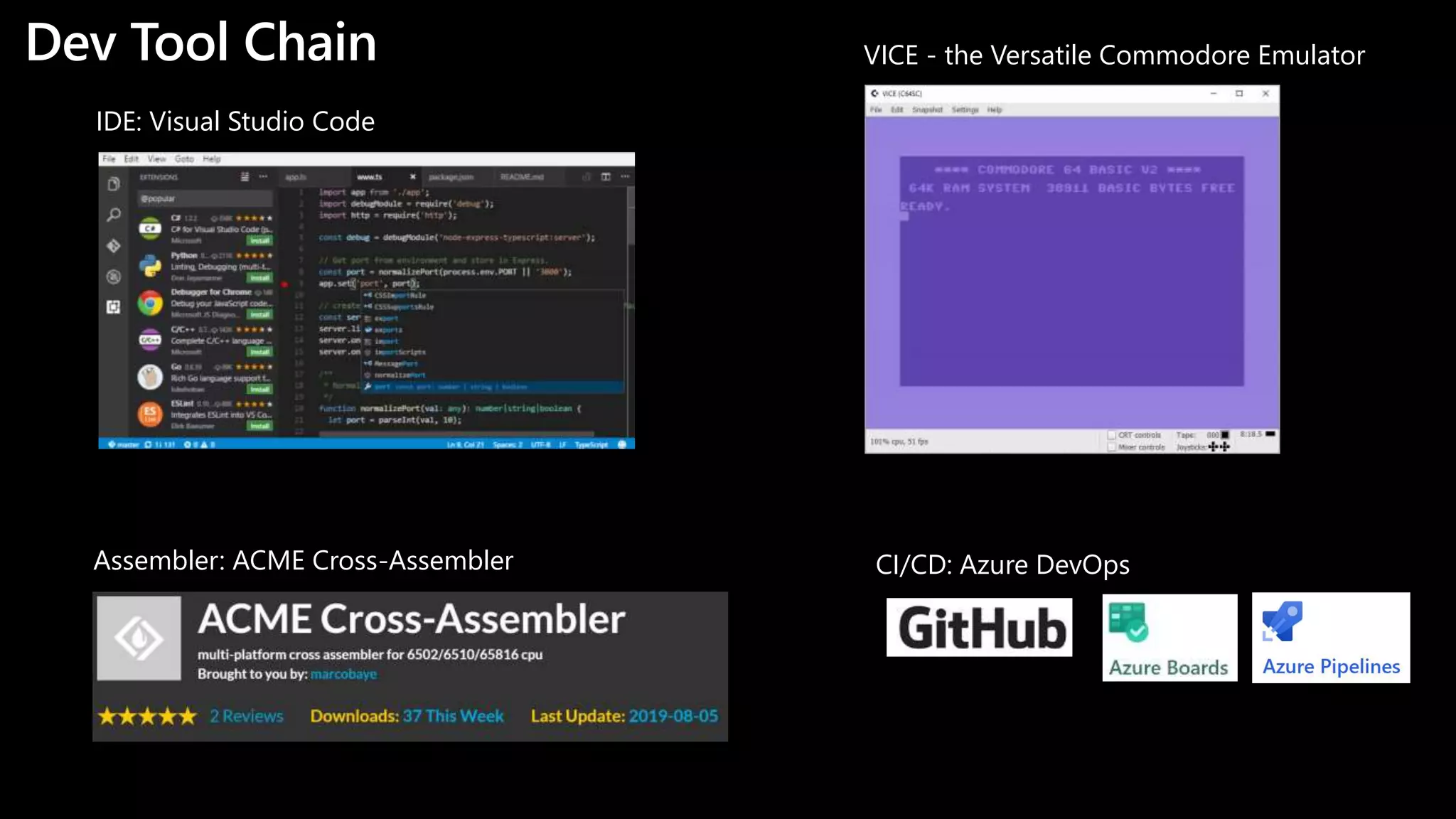 Dev Tool Chain
https://code.visualstudio.com
IDE: Visual Studio Code
https://sourceforge.net/projects/acme-crossass
Assembler: ACME Cross-Assembler
https://azure.microsoft.com/en-us/services/devo
CI/CD: Azure DevOps
https://vice-emu.sourceforge.net
VICE - the Versatile Commodore Emulator
 