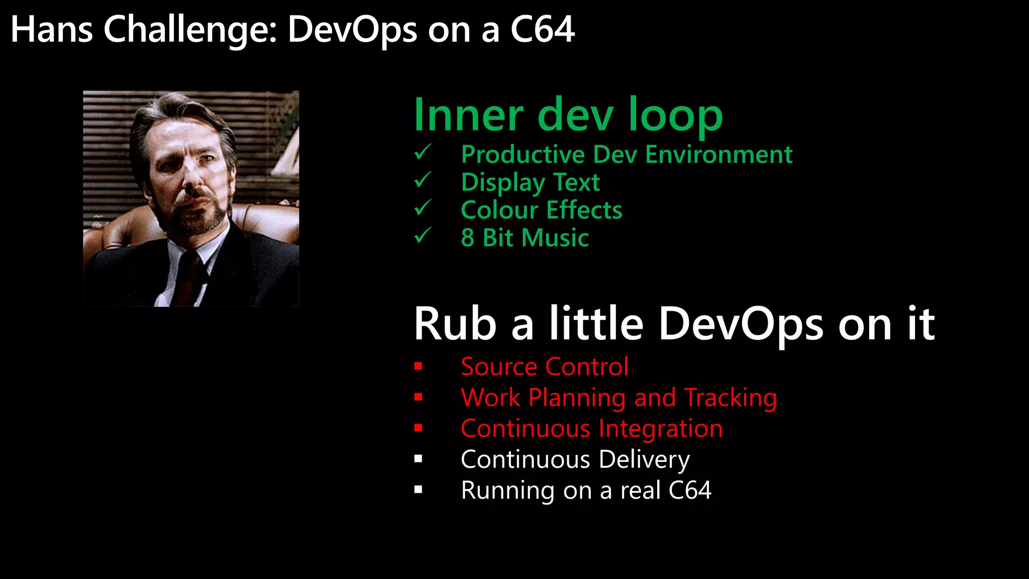 Hans Challenge: DevOps on a C64
Inner dev loop
 Productive Dev Environment
 Display Text
 Colour Effects
 8 Bit Music
Rub a little DevOps on it
 Source Control
 Work Planning and Tracking
 Continuous Integration
 Continuous Delivery
 Running on a real C64
 