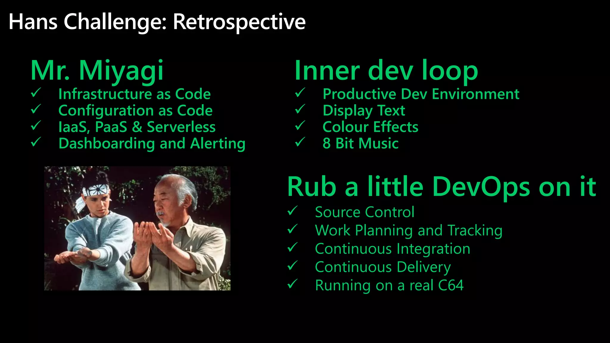 Hans Challenge: Retrospective
Mr. Miyagi
 Infrastructure as Code
 Configuration as Code
 IaaS, PaaS & Serverless
 Dashboarding and Alerting
Rub a little DevOps on it
 Source Control
 Work Planning and Tracking
 Continuous Integration
 Continuous Delivery
 Running on a real C64
Inner dev loop
 Productive Dev Environment
 Display Text
 Colour Effects
 8 Bit Music
 