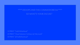 **** DEVOPS AND THECOMMODORE 64 ****
10 PRINT “Todd Whitehead”
20 PRINT “Cloud Solution Architect @ Microsoft”
30 PRINT “@TodWhitehead”
SO WHAT’S YOUR EXCUSE?
 