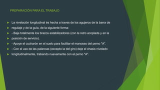 PREPARACIÓN PARA EL TRABAJO
 La nivelación longitudinal és hecha a traves de los agujeros de la barra de
 regulaje y de la guía, de la siguiente forma:
 - Baje totalmente los brazos estabilizadores (con la retro acoplada y en la
 posición de servicio).
 - Apoye el cucharón en el suelo para facilitar el manoseo del perno "A".
 - Con el uso de las palancas (excepto la del giro) deje el chasis nivelado
 longitudinalmente, trabando nuevamente con el perno "A".
 