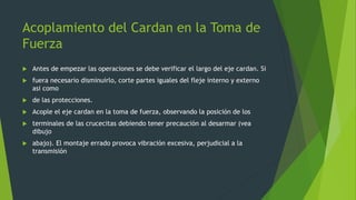 Acoplamiento del Cardan en la Toma de
Fuerza
 Antes de empezar las operaciones se debe verificar el largo del eje cardan. Si
 fuera necesario disminuirlo, corte partes iguales del fleje interno y externo
asi como
 de las protecciones.
 Acople el eje cardan en la toma de fuerza, observando la posición de los
 terminales de las crucecitas debiendo tener precaución al desarmar (vea
dibujo
 abajo). El montaje errado provoca vibración excesiva, perjudicial a la
transmisión
 