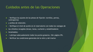 Cuidados antes de las Operaciones
 - Verifique los ajustes de las piezas de fijación: tornillos, pernos,
contrapernos
 y anillos de retención.
 - Verifique el nivel de aceite en el reservatorio con todos los vastagos de
 los cilindros recogidos (brazo, lanza, cucharón y estabilizadores
 levantados).
 - Lubrique adecuadamente todos los puntos graseros. (Ver página 29).
 - Verificar las condiciones generales de la retro y del tractor.
 