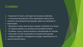 Cuidados
 - Inspeccione el tractor y esté seguro de sus buenas condiciones.
 - La estructura de protección contra capotamiento (vuelco) de los
 tractores y otros dispositivos de seguridad, deben ser mantenidos en
 bueno estado.
 - Desconecte el motor antes de hacer cualquier verificación en el mismo.
 - En trayectos extensos y en carreteras use las señales de alerta.
 - En laderas, curvas y caminos estrechos la velocidad debe ser reducida.
 - Nunca deje el tractor funcionando sin la presencia del operador.
 - Cuidado al enganchar y desenganchar el equipo, especialmente en el
 uso de la toma de fuerza.
 