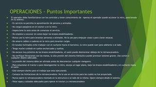 OPERACIONES - Puntos Importantes
 El operador debe familiarizarse con los controles y tener conocimiento de - Apenas el operador puede accionar la retro, posicionado
en su asiento.
 - En servicio no permita la aproximación de persona y animales.
 - No cargue pasajeros en el tractor o en la retro.
 - Inspeccione la area antes de comenzar el servicio.
 - No empiece a excavar sin antes bajar los brazos estabilizadores.
 - Nunca use la retro para levantar personas o animales. No la use para empujar cosas o para clavar estacas.
 - No amarre cables o cadenas en la retro para levantar cargas.
 - En locales inclinados evite trabajar con el cucharón hacia el barranco, la retro puede caer para adelante o al lado.
 - Tenga mucho cuidado en suelos encharcados y sueltos.
 - No excave muy próximo de los brazos estabilizadores, el suelo puede desmoronar debajo de la retroexcavadora.
 - No verifique filtraciones con las manos, la alta presión del sistema hidráulico puede provocar lesiones graves. Use cartón o
cualquier objeto adecuado.
 - La presión del sistema debe ser aliviada antes de desconectar cualquier manguera.
 - Para estacionar el tractor o para desenganchar la retro, escoja un lugar plano, baje los brazos estabilizadores y el cucharón hasta
el suelo.
 - Esté siempre atento para el trabajo que esta ejecutando.
 - Conozca las limitaciones de la retroexcavadora. No la use en servicios para las cuales no fue proyectada.
 - Nunca opere la retroexcavadora montado en la estructura o al lado de la misma. Opere siempre desde el asiento.
 - Vista ropas y calzados adecuados para operar el tractor y a retroexcavadora
 
