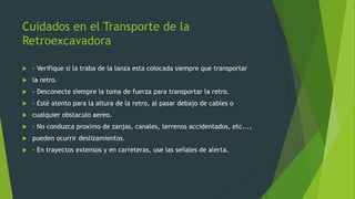 Cuidados en el Transporte de la
Retroexcavadora
 - Verifique si la traba de la lanza esta colocada siempre que transportar
 la retro.
 - Desconecte siempre la toma de fuerza para transportar la retro.
 - Esté atento para la altura de la retro, al pasar debajo de cables o
 cualquier obstaculo aereo.
 - No conduzca proximo de zanjas, canales, terrenos accidentados, etc...,
 pueden ocurrir deslizamientos.
 - En trayectos extensos y en carreteras, use las señales de alerta.
 
