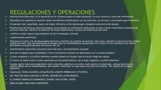 REGULACIONES Y OPERACIONES
 Informaciones Generales: En la operación de la retroexcavadora se debe establecer un ciclo continuo y suave de movimientos.
 Operadores sin experiencia anterior, deben inicialmente familiarizarse con los controles, sin excavar, o excavando superficialmente.
 El operador bien capacitado, opera con mayor eficiencia, evita sobrecargas y desgastes prematuros del equipo.
 Planificación del Servicio: Antes de empezar la excavación es conveniente inspeccionar la área y tener conocimiento detallado del
servicio a ejecutar. Verificar la existencia de líneas subterráneas, conozca las condiciones del suelo
 y defina el mejor espacio para depositar la tierra trabajada, evitando
 complicaciones posteriores.
 Posicione el tractor y la retroexcavadora de forma a facilitar los cambios de posición, bien como, permitir la excavación del máximo
posible de tierra. Una vez posicionado el equipo, baje los estabilizadores apoyandolos en el suelo. En los neumáticos aún deben
permanecer una parte del peso del tractor, con los
 estabilizadores soportando solamente parte del peso y principalmente actuando
 para dar al equipo mayor estabilidad y evitar movimientos durante las operaciones con la retroexcavadora.
 La pala cargadora o la cuchilla delantera también deberá ser bajada caso el tractor tenga ese equipo.
 El tractor no deberá tener su peso soportado por los estabilizadores, por la pala cargadora o cuchilla delantera.
 Cuando operar sobre pisos especiales como: (concreto, pedrisco o en arena, suelo suelto o encharcado), coloque planchas de
madera debajo de los estabilizadores, para ayudar a distribuir la carga sobre una área más extensa. (Ver figuras de la página
siguiente).
 Importante: NUNCA ACCIONE LA PALANCA DEL LEVANTE HIDRÁULICO (3 PUNTOS)
 DEL TRACTOR PARA LEVANTAR LA RETRO. DESPUÉS DEL ACOPLAMIENTO,
 EL LEVANTE HIDRÁULICO PERMANECE "RIGIDO" (SIN ACCIÓN), TANTO
 PARA EXCAVAR COMO PARA TRANSPORTA
 